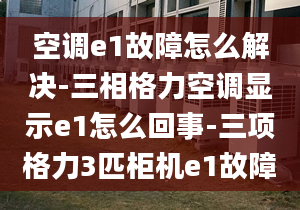 空调e1故障怎么解决-三相格力空调显示e1怎么回事-三项格力3匹柜机e1故障