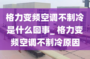 格力变频空调不制冷是什么回事_ 格力变频空调不制冷原因