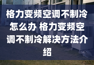 格力变频空调不制冷怎么办 格力变频空调不制冷解决方法介绍