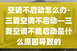 空调不启动怎么办-三菱空调不启动—三菱空调不能启动是什么原因导致的