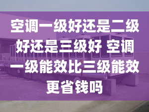 空调一级好还是二级好还是三级好 空调一级能效比三级能效更省钱吗