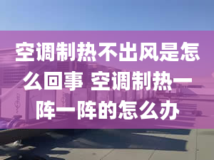 空调制热不出风是怎么回事 空调制热一阵一阵的怎么办