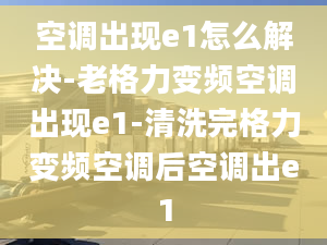 空调出现e1怎么解决-老格力变频空调出现e1-清洗完格力变频空调后空调出e1