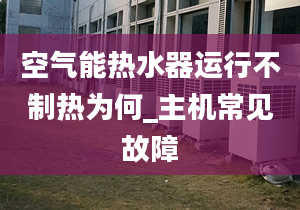 空气能热水器运行不制热为何_主机常见故障