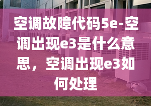 空调故障代码5e-空调出现e3是什么意思，空调出现e3如何处理