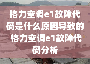 格力空调e1故障代码是什么原因导致的 格力空调e1故障代码分析