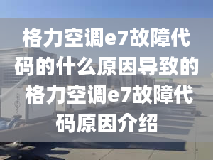 格力空调e7故障代码的什么原因导致的 格力空调e7故障代码原因介绍