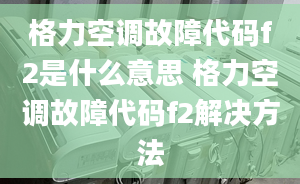 格力空调故障代码f2是什么意思 格力空调故障代码f2解决方法