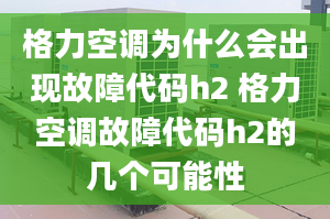 格力空调为什么会出现故障代码h2 格力空调故障代码h2的几个可能性