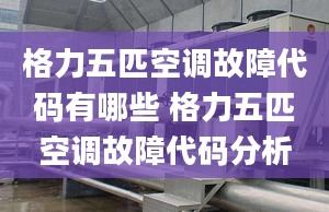 格力五匹空调故障代码有哪些 格力五匹空调故障代码分析