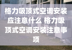 格力吸顶式空调安装应注意什么 格力吸顶式空调安装注意事项