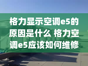 格力显示空调e5的原因是什么 格力空调e5应该如何维修