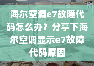 海尔空调e7故障代码怎么办？分享下海尔空调显示e7故障代码原因