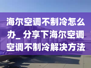 海尔空调不制冷怎么办_ 分享下海尔空调空调不制冷解决方法