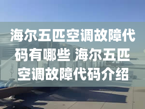 海尔五匹空调故障代码有哪些 海尔五匹空调故障代码介绍