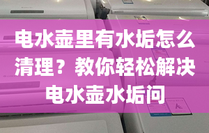 电水壶里有水垢怎么清理？教你轻松解决电水壶水垢问