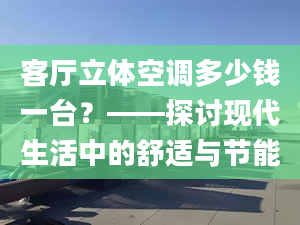 客厅立体空调多少钱一台？——探讨现代生活中的舒适与节能