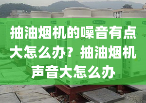 抽油烟机的噪音有点大怎么办？抽油烟机声音大怎么办