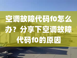 空调故障代码f0怎么办？分享下空调故障代码f0的原因