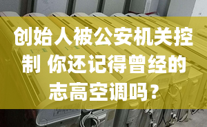 创始人被公安机关控制 你还记得曾经的志高空调吗？