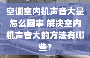 空调室内机声音大是怎么回事 解决室内机声音大的方法有哪些？