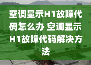 空调显示H1故障代码怎么办 空调显示H1故障代码解决方法