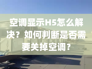 空调显示H5怎么解决？如何判断是否需要关掉空调？