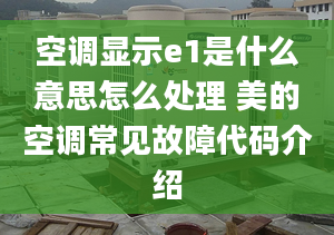 空调显示e1是什么意思怎么处理 美的空调常见故障代码介绍