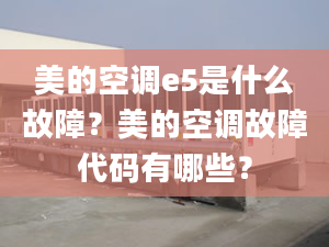 美的空调e5是什么故障？美的空调故障代码有哪些？