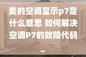 美的空调显示p7是什么意思 如何解决空调P7的故障代码_